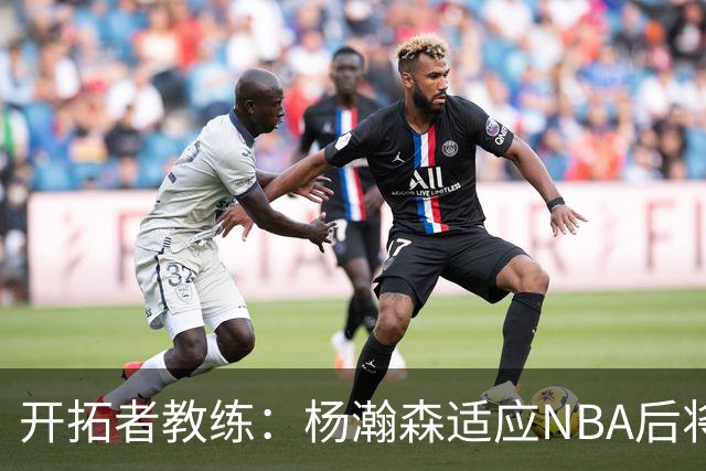 开拓者教练：杨瀚森适应NBA后将让比赛变得轻松